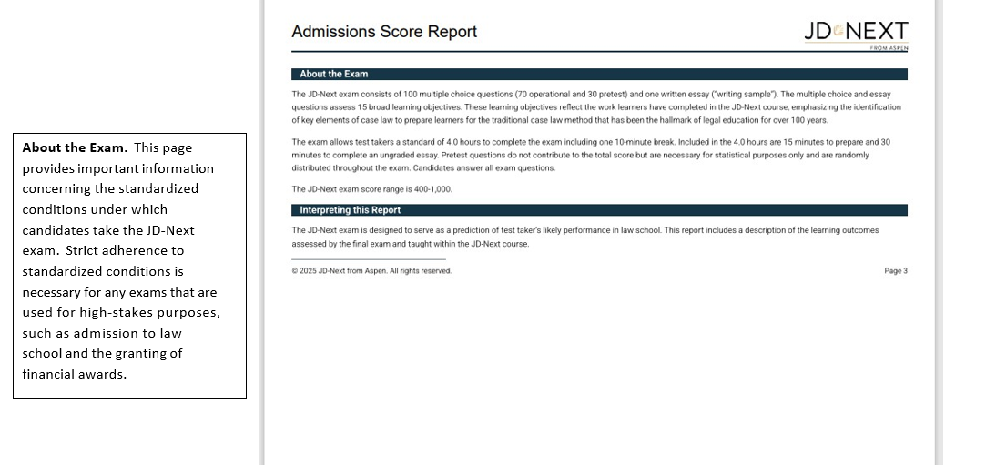 JD-Next Admissions Assessment Score Report Page 3 About the Exam. This page provides important information concerning the standardized conditions under which candidates take the JD-Next exam. Strict adherence to standardized conditions is necessary for any exams that are used for high-stakes purposes, such as admission to law school and the granting of financial awards